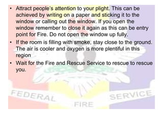 • Attract people’s attention to your plight. This can be
achieved by writing on a paper and sticking it to the
window or calling out the window. If you open the
window remember to close it again as this can be entry
point for Fire. Do not open the window up fully.
• If the room is filling with smoke, stay close to the ground.
The air is cooler and oxygen is more plentiful in this
region
• Wait for the Fire and Rescue Service to rescue to rescue
you.
 