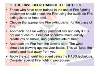 IF YOU HAVE BEEN TRAINED TO FIGHT FIRE
• Those who have been trained in the use of Fire fighting
equipment should attack the Fire using the available Fire
extinguisher or hose reel.
• Choose the appropriate Fire extinguisher for the class of
Fire.
• Approach the Fire without personal risk and only if it is
not out of control. Fires out of control move quickly,
create lots of smoke, and generate lots of heat.
• Approach the Fire from the upwind side. The wind
should be blowing against your backs. This will keep the
smoke and heat away from you.
• Apply the extinguishing agent using the PASS technique.
Consider special Fire fighting procedures
 