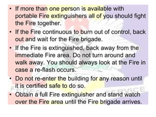 • If more than one person is available with
portable Fire extinguishers all of you should fight
the Fire together.
• If the Fire continuous to burn out of control, back
out and wait for the Fire brigade.
• If the Fire is extinguished, back away from the
immediate Fire area. Do not turn around and
walk away. You should always look at the Fire in
case a re-flash occurs.
• Do not re-enter the building for any reason until
it is certified safe to do so.
• Obtain a full Fire extinguisher and stand watch
over the Fire area until the Fire brigade arrives.
 
