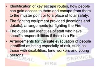 • Identification of key escape routes, how people
can gain access to them and escape from them
to the muster point or to a place of total safety;
• Fire fighting equipment provided (locations and
details), arrangements for fighting the Fire;
• The duties and identities of staff who have
specific responsibilities if there is a Fire;
• Arrangements for the safe evacuation of people
identified as being especially at risk, such as
those with disabilities, lone workers and young
persons;
 