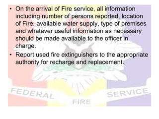 • On the arrival of Fire service, all information
including number of persons reported, location
of Fire, available water supply, type of premises
and whatever useful information as necessary
should be made available to the officer in
charge.
• Report used fire extinguishers to the appropriate
authority for recharge and replacement.
 