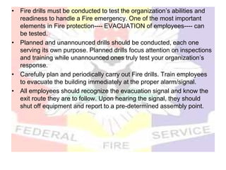 • Fire drills must be conducted to test the organization’s abilities and
readiness to handle a Fire emergency. One of the most important
elements in Fire protection---- EVACUATION of employees---- can
be tested.
• Planned and unannounced drills should be conducted, each one
serving its own purpose. Planned drills focus attention on inspections
and training while unannounced ones truly test your organization’s
response.
• Carefully plan and periodically carry out Fire drills. Train employees
to evacuate the building immediately at the proper alarm/signal.
• All employees should recognize the evacuation signal and know the
exit route they are to follow. Upon hearing the signal, they should
shut off equipment and report to a pre-determined assembly point.
 