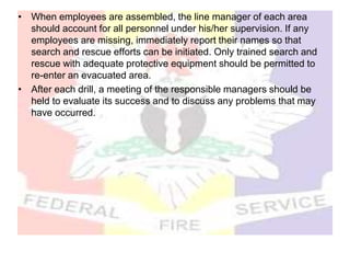 • When employees are assembled, the line manager of each area
should account for all personnel under his/her supervision. If any
employees are missing, immediately report their names so that
search and rescue efforts can be initiated. Only trained search and
rescue with adequate protective equipment should be permitted to
re-enter an evacuated area.
• After each drill, a meeting of the responsible managers should be
held to evaluate its success and to discuss any problems that may
have occurred.
 