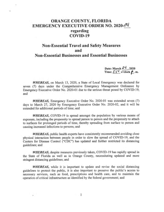 ORANGE COUNTY, FLORIDA
EMERGENCY EXECUTIVEORDERNO.2020-^(/
regarding
COVID-19
Non-Essential Travel and Safety Measures
and
Non-EssentiaI Businesses and Essential Businesses
Date:March^ , 2020
Time: f'^ o'clock ft. m.
WHEREAS,on March 13, 2020, a State ofLocal Emergencywas declared for
seven (7) days under the Comprehensive Emergency Management Ordinance by
Emergency Executive Order No. 2020-01 due to the serious threat posed by COVID-19;
and
WHEREAS, Emergency Executive Order No. 2020-01 was extended seven (7)
days to March 27, 2020 by Emergency Executive Order No. 2020-02, and it will be
extendedforadditionalperiodsoftime;and
WHEREAS, COVID-19 is spread amongst the population by various means of
exposure, includingthepropensitytospreadpersontopersonandthepropensitytoattach
to surfaces for prolonged periods oftime, thereby spreading from surface to person and
causingincreased infections topersons; and
WHEREAS,public healthexperts haveconsistently recommended avoiding close
physical interaction between people in order to slow the spread of COVID-19, and the
Centers for Disease Control ("CDC") has updated and further restricted its distancing
guidelines; and
WHEREAS, despite measures previously taken, COVID-19 has rapidly spread in
the State of Florida as well as in Orange County, necessitating updated and more
stringentdistancingguidelines;and
WHEREAS, while it is important to update and revise the social distancing
guidelines to protect the public, it is also important to preserve the public's access to
necessary services, such as food, prescriptions and health care, and to maintain the
operation ofcritical infrastructure asidentified bythe federal government; and
 