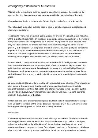 emergency exterminator Sussex NJ
This is thanks to the simple fact they have the gain of being aware of the terrain like the
again of their tiny fury palms whereas you may possibly be new to the lay of the land.
Comprehensive details on exterminator Sussex Cty NJ can be found at main website.
They also give tips on what methods need to have to be taken to secure a residence and
stop future infestations.
To completely remove a problem, a pest inspector will provide an comprehensive inspection
of the property. This is most likely to require inspecting each and every region of the home to
set up the elements that may possibly be at threat or have previously been infested. They
may well also examine the area to determine other pests that may possibly be in close
proximity to the property. On completion of the house overview, the expert pest controller is
capable to supply a selection of companies dependent on the type of pest and extent of
infestation. Solutions supplied may well consist of pre-therapies, pest termination or
removing, cleansing the contaminated areas, as nicely as repeat visits if essential.
A more benefit to using the services of the pro pest controller is the high-power treatments
and chemical offered to them. Many of the items offered at a regional Diy store aren't that
potent and can get many repeat therapies prior to making any noticeable big difference.
Professional services are also in a position to supply preventative treatments more than a
desired interval of time, which is ideal for individuals that want extended-phrase security in
place.
At some position in life we all have to offer with unexpected home situations. There is nothing
at all worse at these moments than becoming unprepared and panicking. It really is
genuinely greatest to continue to be calm and attempt your ideal to feel rationally, but this
can only be productive if you've familiarised yourself with what to do if specific scenarios
create by themselves out of the blue.
Underneath are some of the most widespread troubles heads of households have to cope
with. Be positive to move on the simple details on how to deal with these with anyone else
sharing your residing place, be it flatmates or family members.
Infestations
It's in no way pleasurable to share your house with bugs and rodents. The best approach in
the struggle towards these invasive small critters is avoidance. If you reside in an region
vulnerable to infestations, by all implies don't depart food out, and keep kitchen area
counters and tables cleanse at all times. Remind your loved ones or flatmates to hold dishes
clear, and avoid consuming in rooms aside from the kitchen to stay away from spreading
 