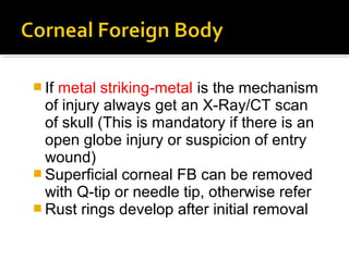  If metal striking-metal is the mechanism
of injury always get an X-Ray/CT scan
of skull (This is mandatory if there is an
open globe injury or suspicion of entry
wound)
 Superficial corneal FB can be removed
with Q-tip or needle tip, otherwise refer
 Rust rings develop after initial removal
 