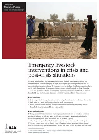 Livestock
Thematic Papers
Tools for project design




                           Emergency livestock
                           interventions in crisis and
                           post-crisis situations
                           IFAD has been involved in post-crisis situations since the early years of its operations. Its
                           involvement has focused on helping its target group regain agricultural productivity and on
                           supporting the resumption of rural development processes to help the affected population back
                           on the path of sustainable development. Livestock plays a significant role in these dynamics.
                              The loss of livestock during an emergency situation disrupts the livelihoods of affected
                           households and has long-term effects on both their current and their future income.1

                           Key principles
                           1. Protecting and rebuilding livestock assets has a significant impact on reducing vulnerability
                           2. Each stage of a crisis needs appropriate livestock interventions
                           3. Rapid identification of affected households and rapid assistance can quickly restore
                              household food security and lessen vulnerability

                           Key design issues
                           Defining appropriate interventions in emergency situations is not an easy task. Livestock
                           species are affected in different ways by different emergencies because of variations in
                           vulnerability to specific types of disasters and in recovery capacity.
                               The design of equitable and effective service delivery requires an understanding of
                           (i) livestock ownership and use by the range of socio-economic groups within a disaster-
                           affected population (e.g. types of livestock owned and main health problems affecting these


                           1 This document builds on LEGS – Livestock Emerging Guidelines and Standards (2006)
                           available at www.livestock-emergency.net
 
