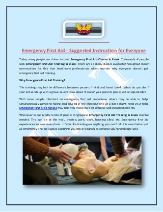 Emergency First Aid - Suggested Instruction for Everyone
Today many people are driven to take Emergency First Aid Classes in Essex. Thousands of people
seek Emergency First Aid Training in Essex. There are so many classes available throughout many
communities for this that healthcare professionals often wonder why everyone doesn't get
emergency first aid training.
Why Emergency First Aid Training?
This training may be the difference between peace of mind and heart break. What do you do if
your kid winds up with a grave injury? How about if one of your parents passes out unexpectedly?
With more people informed on emergency first aid procedures others may be able to help.
Simultaneously someone falling and injured in the checkout line at a store might need your help.
Emergency First Aid Training may help you make the best of these undesirable moments.
Whenever in public where lots of people congregate; Emergency First Aid Training in Essex may be
needed. This can be at the mall, theatre, park, work, bowling alley, etc. Emergency first aid
experience can save many lives... If you like training on anything you can find; it is even better yet
as emergency first aid classes can bring you lots of courses to advance your knowledge well.
 