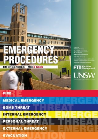 EMERGENCY
PROCEDURESEMERGENCIES 9385 6666
Prepared by
UNSW Security Services
TOLL FREE PH: 1800 626 003 or
PH: (02) 9385 7222
EMAIL: emergency@unsw.edu.au
JUNE 2010 – Version 5.0
Compiled to Australian Standard AS 3745-2002
Emergency Control Organisation and Procedures
for Buildings, Structures and Workplaces
FIREFIRE
From immediate danger, if safe to do so
n Raise the alarm
n Push a Break Glass Alarm (if fitted)
n Call 9385 6666
Close all doors and windows, if safe to do so
n Only attempt to extinguish the fire by using the appropriate
fire fighting equipment, if trained and safe to do so
n Refer to extinguisher chart on reverse for the most
appropriate extinguisher to use
R
A
C
E
CODE RED
FIRE RELATED EMERGENCIES
IMMEDIATELY CALL 9385 6666
The order in which these actions are performed will depend upon the particular fire incident.
n Prepare to evacuate if necessary
n Follow instructions from emergency wardens,
security and emergency services
n Leave lights on
n Save records if possible
ONTAIN FIRE & SMOKE
XTINGUISH
ESCUE PEOPLE
LARM
f i r e f i r e f i r e f i r e f i r e f i r e f i r e
IF YOU SEE FIRE OR SMOKE DO NOT PANIC OR SHOUT!
REMAIN CALM & REMEMBER R A C E
MEDICAL EMERGENMEDICAL EMERGENCY
REMAIN CALM Do not panic
ASSESS PATIENT Danger – to you & patient
Response – of patient
Airway – is it clear & unobstructed
Breathing – is their chest rising
Circulation – do they have a pulse
Defibrillation – if a defibrillator (AED) is available,
use it and follow its prompts
RAISE ALARM n Call for help of any staff or students in the area
n Call 9385 6666 and advise Security your location, patients
age, sex, symptoms, signs, any prior medical illnesses and
medication
n Refer to reverse for questions you will be asked by Security
COMMENCE Cardio pulmonary resuscitation (CPR) or first aid as required
(if trained)
REFER Protocols for emergencies located in UNSW Emergency
Procedures
CODE BLUE
MEDICAL/FIRST AID RELATED INCIDENTS
IMMEDIATELY CALL 9385 6666
Note: Never leave patient alone. Do not move patient unless exposed to a life threatening
situation. Provide support and appropriate assistance until emergency help arrives.
m e d i c a l e m e r g e n c y m e d i c a l e m e r g e n
IN THE EVENT OF A SUSPECTED CARDIAC ARREST OR THE
NEED FOR URGENT MEDICAL ASSISTANCE / FIRST AID
BOMB THREATBOMB THREAT
REMAIN CALM Treat the call as genuine. Record exact information on form on the
reverse of this page. Prolong conversation and DO NOT hang up.
ATTRACT ATTENTION Do not alert caller to your actions. Get a second person to call the
OF SECOND PERSON UNSW Emergency Line 9385 6666 & report the call.
BE ATTENTIVE n Note distinguishing background noises, music, traffic etc
n Note voice characteristics
n Does caller indicate knowledge of the building?
RECORD Enter the details immediately on the Bomb Threat Report form on
the reverse page OR download the form from the Facilities
Management website – www.facilities.unsw.edu.au/forms/
security-and-emergency-management
NOTIFY UNSW Emergency – 9385 6666
Your floor warden
PREPARE n To follow instructions of wardens, security, police and other
emergency service personnel
n To assist in search if requested
n To evacuate if necessary
IF OBJECT FOUND Do not touch it. Report that you have found it. Open doors and
windows where possible and evacuate area.
Refer to the attached Bomb Threat Report (on reverse)
b o m b t h r e a t b o m b t h r e a t b o m b t h r e
CODE PURPLE
BOMB THREATS
IMMEDIATELY CALL 9385 6666
IF YOU RECEIVE A BOMB THREAT
Essential services faults include – water, electricity, gas, telephones, plumbing, security systems, computers, fire detection/
suppression systems, air-conditioning etc
Procedure when an essential service is faulty or fails after hours contact Security on 9385 6666. Security will make contact with
the appropriate service department to attend to the problem. During business hours contact FM Assist 9385 5111.
CODE YELLOW
INTERNAL INCIDENTS/EMERGENCIES
IMMEDIATELY CALL 9385 6666
INTERNAL EMERGEINTERNAL EMERGENCY
OTHER THAN FIRE/SMOKE, AN INTERNAL EMERGENCY COULD BE CAUSED
BY EXPLOSION, ELECTRICAL POWER FAILURE, WATER SUPPLY FAILURE,
STRUCTURAL FAILURE, SPILLAGE OR LEAKAGE OR HAZARDOUS SUBSTANCES,
ILLEGAL OCCUPANCY, ETC.
n Business hours – call FM Assist 9385 5111
n After hours – call Security 9385 6000
n If there is an emergency, such as persons trapped in lifts, ring Security immediately
9385 6666, identify the building and the Lift Number
n Call 9385 6666 immediately – advise location, what the substance is, if there is anyone hurt
n Contain the area – close doors & windows, if possible identify the substance,
ie its UN number, how much has been spilt, etc
n Any spill/leakage in public areas must be reported immediately
n If persons are injured treat appropriately with first aid, and isolate them from other non
contaminated persons
n Evacuate immediate area and wait for further instructions from emergency services
n Ring UNSW Emergency immediately on 9385 6666
n Get a description of the person/s – sex, approximate age, height, build, hair colour, complexion,
clothing, carrying anything (bag, weapon etc)
n Do not approach the person. Isolate yourself from them and wait for security.
n Secure your area by locking your door and wait for security to attend.
Structural Failure n Remain Calm
n Alert and evacuate immediate area – advise your floor warden
n Call Security on 9385 6666, identify the problem and give them a return telephone number.
n Prepare to leave the building immediately
DO NOT ATTEMPT ANY ACTION WHICH PUTS YOUR LIFE OR OTHERS IN DANGER
n Follow instructions of persons in charge n Prepare to evacuate if necessary
Hazardous substances,
leakage or spillage of
hazardous substances
i n t e r n a l e m e r g e n c y i n t e r n a l e m e r g
Building
maintenance issues,
Power/Water failure
Illegal occupancy/
intruders
PERSONAL THREATPERSONAL THREAT
CODE BLACK
PERSONAL THREATS
IMMEDIATELY CALL 9385 6666
Remain Calm n Do not panic or shout, avoid eye contact.
n Do not make sudden movements.
Do not take risks n Hand over what ever is requested.
n Do not do anything which may antagonise the offender.
n Alert other staff if safe to do so without risk.
n Contain yourself in a secure area, by locking your office door, closing blinds
and staying out of sight.
Do only what you are told Do not volunteer any other information.
n Sex, height, voice, clothing, tattoos, jewellery, items touched, etc.
n Also note type of vehicle used for escape, registration number if possible and
last known direction.
Telephone n Call UNSW Emergency 9385 6666, do not hang up stay on the line, and keep
the line of communication open. Give your name, room number, building and
request urgent attendance.
n Most importantly – Remain CALM.
Record Immediately fill out the personal threat report (on reverse) with the offenders
description, what they may have taken (models and serial numbers), descriptions of
any items they may have or any other relevant details.
FOR AN ARMED OFFENDER AS ABOVE PLUS
n Where possible, alert others without leaving your room. Advise people to secure themselves if safe to do so, in
a secure area, remain out of sight and do not make a noise to attract attention of the offender/s.
n Call Security 9385 6666 immediately, advising your name, location and your phone extension.
n Listen out for further instructions from the warden or emergency personnel
n If anyone is injured, treat with first aid until further assistance arrives
Personal threat report
(observe offender’s
characteristics)
p e r s o n a l t h r e a t p e r s o n a l t h r e a t p e
FOR ALL PERSONAL THREATS INCLUDING ASSAULT, ARMED HOLD-UPS,
ROBBERY, PERSONS AT RISK (SUICIDE), ETC
EXTERNAL EMERGEEXTERNAL EMERGENCY
CODE BROWN
EXTERNAL EMERGENCIES
IMMEDIATELY CALL 9385 6666
It is essential that staff familiarise themselves with the Emergency Procedures
and Guidelines, which are located on the Facilities Management Website www.
facilities.unsw.edu.au/forms/security-and-emergency-management
CONTACT n Remain Calm
n In the event of an emergency/disaster, call for assistance
immediately on 9385 6666.
n (In the event of phones being out, use a mobile phone and call ‘000’.)
n State who you are
n Your location
n What the problem is
n And your phone number
PREPARE To evacuate and secure your area
TREAT n Any persons who may have been injured
n Call 9385 6666 to report any persons injured or trapped
ADVISE n	Other staff and students of the situation
n Explain to personnel that they may need to self-evacuate
n Your emergency warden/s and wait for further instructions
Only in exceptional circumstances use the telephone – otherwise listen for
instructions and wait to be called.
Further information on what to do can be found on the Facilities Management
website.
e x t e r n a l e m e r g e n c y e x t e r n a l e m e r g
THIS COULD RESULT FROM NATURAL DISASTERS, BUSHFIRE,
EARTHQUAKE, FLOODING, MAJOR ROAD ACCIDENTS,
AIRCRAFT CRASH, CIVIL DISTURBANCE, ETC
e v a c u a t i o n e v a c u a t i o n e v a c u a t i o n
EVACUATIONEVACUATION
REMAIN CALM Do not panic, calm persons who appear agitated around you
ALERT Advise the warden in charge of the floor. Call 9385 6666 and advise
Security that you are evacuating
ASSEMBLY Inform staff and students which assembly area to use
EVACUATE n Evacuation of staff, students and visitors is to be carried out in the
following staged order:
1. Out of immediate danger (e.g out of room)
2. Total evacuation of the building
n Note: People in immediate danger first, then in the following order
1. Ambulant = mobile person
2. Semi-ambulant = semi mobile person
3. Non-ambulant = immobile person
n Use suitable carry/drag methods
CHECK n All rooms, especially change rooms, toilets, doors, storage areas etc
n Note any persons who do not wish to evacuate, record their room number
and name if possible and report this to chief warden, floor warden or
security.
HEADCOUNT Conduct a headcount if possible. Also ask contractor supervisors to
account for their staff. If any persons are missing, report this immediately to
someone in charge, i.e. security, floor warden or chief warden
REPORT n To any person in charge. Notify emergency services of any persons
unaccounted for.
n Report to a floor warden if you floor has evacuated safely.
It is everyone’s responsibility to see where their Evacuation Assembly Point is.
It is also your responsibility to learn and know your safe emergency evacuation
exit out of your floor. Every emergency can bring changes to the way you leave
your building.
CODE ORANGE
EVACUATIONS
IMMEDIATELY CALL 9385 6666
EVACUATION IS THE RAPID REMOVAL OF PEOPLE FROM
IMMEDIATE OR THREATENED DANGER IN A SAFE AND
ORDERLY MANNER
 