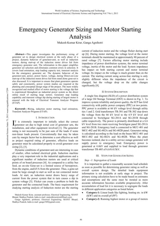 Abstract—This paper investigates the preliminary sizing of
generator set to design electrical system at the early phase of a
project, dynamic behavior of generator-unit, as well as induction
motors, during start-up of the induction motor drives fed from
emergency generator unit. The information in this paper simplifies
generator set selection and eliminates common errors in selection. It
covers load estimation, step loading capacity test, transient analysis
for the emergency generator set. The dynamic behavior of the
generator-unit, power, power factor, voltage, during Direct-on-Line
start-up of the induction motor drives fed from stand alone gene-set is
also discussed. It is important to ensure that plant generators operate
safely and consistently, power system studies are required at the
planning and conceptual design stage of the project. The most widely
recognized and studied effect of motor starting is the voltage dip that
is experienced throughout an industrial power system as the direct
online result of starting large motors. Generator step loading
capability and transient voltage dip during starting of largest motor is
ensured with the help of Electrical Transient Analyzer Program
(ETAP).
Keywords—Sizing, induction motor starting, load estimation,
Transient Analyzer Program (ETAP).
I. INTRODUCTION
T is extremely important to initially select the correct
generator set due to high initial cost of generator sets, the
installation, and other equipment involved [1]. The generator
rating is not necessarily to be just sum of the loads if some
non-linear loads present. Conventionally that may be taken
care by margin factor but to determine a cost effective as well
as project required rating of generator, effective loads on
generator must be calculated properly to avoid generator over
sizing [2], [3].
Dynamic conditions of generator-unit are interesting in case
of smaller, often isolated electrical grids. Induction machine
play a very important role in the industrial applications and a
significant number of induction motors are used at critical
points of on board processes [4]. As compared to a utility bus
feed, an on-site Gene-set is a limited source of horsepower,
from the engine, and kVA from the generator. Thus, a gene-set
must be large enough to start as well as run connected motor
loads. At start, an induction motor draws heavy surge of
current from the power system that in turn causes a dip in
system voltage [5]. Flicker can create a problem to both the
generator and the connected loads. The basic requirement for
studying starting analysis of Induction motor are the starting
Mukesh Kumar Kirar, assistant professor, Electrical Engineering, MANIT
Bhopal, Madhya Pradesh, India (e-mail: mukeshkirar@rediffmail.com).
Ganga Agnihotri, professor, Electrical Engineering, MANIT Bhopal,
Madhya Pradesh, India (e-mail: ganga1949@gmail.com).
current of induction motor and the voltage flicker during start
up [6]. During motor starting, the voltage level at the motor
terminals should be maintained at approximately 80 percent of
rated voltage [7]. Factors affecting motor starting include
impedance of power distribution systems, the motor terminal
voltage, inertia of the motor and the load. System impedance
has impact on both starting current and motor terminal
voltage. Its impact on the voltage is much greater than on the
current. The starting current using across-line starting is only
slightly different when the impedance of the circuit is
changed, but the voltage drop on the cable changes
significantly [8].
II.SYSTEM DESCRIPTION
A single line diagram (SLD) of a power distribution system
of a large Oil Storage Terminal (OST) is shown in Fig. 1. To
improve system reliability and power quality, the ICP has Grid
connectivity with public power company (PPC) at two points.
PPC power is available at 66 kV voltage level through utility
ties 1 and 2. Grid transformers TR-301 and TR-302 step down
the voltage from the 66 kV level to the 6.9 kV level and
connected to Switchgear SG-201A and SG-201B through
cable respectively. The power is primarily distributed at a 6.6
kV level from two main receiving Switchgear panel SG-201A
and SG-201B. Emergency load is connected to MCC-401 and
MCC-402 and SG-402A and SG-402B panel. Generator rating
is calculated according to the load on the buses MCC-401 and
MCC-402 and SG-402A and SG-402B. When the plant
becomes isolated, due to a utility service outage generator will
supply power to emergency load. Emergency power is
generated at 6.6kV and supplied to load through generator
transformer TR-405 of 6.6/0.415kV.
III. STEPS FOR GENERATOR SIZING
Step –1: Segregation of Loads
It is important to gather a reasonably accurate load schedule
as soon as possible for determining generator rating as well as
overall system design. The detailed loads equipment
information is not available at early stage in project. The
primary sizing calculation have to be made based on estimates
and assumptions and the same must be iterated as more
accurate information becomes available progressively. After
accumulation of load list it is necessary to segregate the loads
in different application categories as listed below:
• Category-1: Linear loads like lighting, heating etc. in kW
(KWl
) and its overall pf (PFl
)
• Category-2: Running highest motor or a group of motors
Mukesh Kumar Kirar, Ganga Agnihotri
I
Emergency Generator Sizing and Motor Starting
Analysis
World Academy of Science, Engineering and Technology
International Journal of Electrical, Electronic Science and Engineering Vol:7 No:1, 2013
46
InternationalScienceIndex73,2013waset.org/publications/17299
 