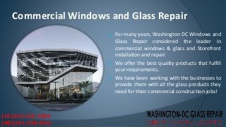  For many years, Washington DC Windows and
Glass Repair considered the leader in
commercial windows & glass and Storefront
installation and repair.
 We offer the best quality products that fulfill
your requirements.
 We have been working with the businesses to
provide them with all the glass products they
need for their commercial construction jobs!
Commercial Windows and Glass Repair
(DC)202-621-0304
(MD)301-500-0911
 