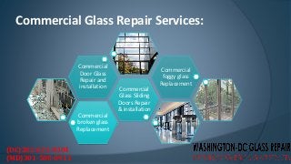 Commercial Glass Repair Services:
Commercial
broken glass
Replacement
Commercial
Glass Sliding
Doors Repair
& installation
Commercial
Door Glass
Repair and
installation
Commercial
foggy glass
Replacement
(DC)202-621-0304
(MD)301-500-0911
 