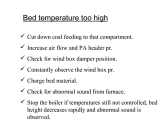 Bed temperature too high
 Cut down coal feeding to that compartment.
 Increase air flow and PA header pr.
 Check for wind box damper position.
 Constantly observe the wind box pr.
 Charge bed material.
 Check for abnormal sound from furnace.
 Stop the boiler if temperatures still not controlled, bed
height decreases rapidly and abnormal sound is
observed.
 