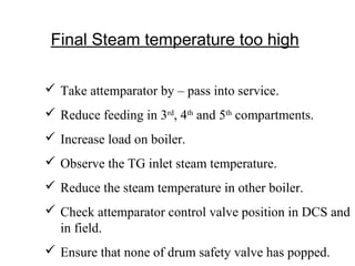 Final Steam temperature too high
 Take attemparator by – pass into service.
 Reduce feeding in 3rd
, 4th
and 5th
compartments.
 Increase load on boiler.
 Observe the TG inlet steam temperature.
 Reduce the steam temperature in other boiler.
 Check attemparator control valve position in DCS and
in field.
 Ensure that none of drum safety valve has popped.
 
