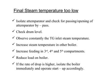 Final Steam temperature too low
 Isolate attemparator and check for passing/opening of
attemparator by – pass.
 Check drum level.
 Observe constantly the TG inlet steam temperature.
 Increase steam temperature in other boiler.
 Increase feeding in 3rd
, 4th
and 5th
compartments.
 Reduce load on boiler.
 If the rate of drop is higher, isolate the boiler
immediately and operate start – up accordingly.
 
