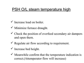 PSH O/L steam temperature high
 Increase load on boiler.
 Minimize furnace draught.
 Check the position of overfeed secondary air dampers
and open them.
 Regulate air flow according to requirement.
 Increase bed height.
 Meanwhile confirm that the temperature indication is
correct.(Attemperator flow will increase)
 