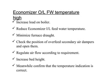 Economizer O/L FW temperature
high
 Increase load on boiler.
 Reduce Economizer I/L feed water temperature.
 Minimize furnace draught.
 Check the position of overfeed secondary air dampers
and open them.
 Regulate air flow according to requirement.
 Increase bed height.
 Meanwhile confirm that the temperature indication is
correct.
 