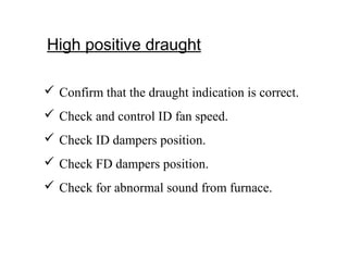 High positive draught
 Confirm that the draught indication is correct.
 Check and control ID fan speed.
 Check ID dampers position.
 Check FD dampers position.
 Check for abnormal sound from furnace.
 