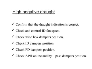 High negative draught
 Confirm that the draught indication is correct.
 Check and control ID fan speed.
 Check wind box dampers position.
 Check ID dampers position.
 Check FD dampers position.
 Check APH online and by – pass dampers position.
 