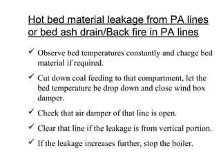 Hot bed material leakage from PA lines
or bed ash drain/Back fire in PA lines
 Observe bed temperatures constantly and charge bed
material if required.
 Cut down coal feeding to that compartment, let the
bed temperature be drop down and close wind box
damper.
 Check that air damper of that line is open.
 Clear that line if the leakage is from vertical portion.
 If the leakage increases further, stop the boiler.
 