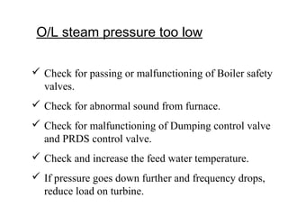 O/L steam pressure too low
 Check for passing or malfunctioning of Boiler safety
valves.
 Check for abnormal sound from furnace.
 Check for malfunctioning of Dumping control valve
and PRDS control valve.
 Check and increase the feed water temperature.
 If pressure goes down further and frequency drops,
reduce load on turbine.
 