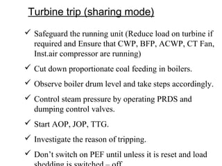 Turbine trip (sharing mode)
 Safeguard the running unit (Reduce load on turbine if
required and Ensure that CWP, BFP, ACWP, CT Fan,
Inst.air compressor are running)
 Cut down proportionate coal feeding in boilers.
 Observe boiler drum level and take steps accordingly.
 Control steam pressure by operating PRDS and
dumping control valves.
 Start AOP, JOP, TTG.
 Investigate the reason of tripping.
 Don’t switch on PEF until unless it is reset and load
 