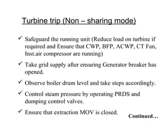 Turbine trip (Non – sharing mode)
 Safeguard the running unit (Reduce load on turbine if
required and Ensure that CWP, BFP, ACWP, CT Fan,
Inst.air compressor are running)
 Take grid supply after ensuring Generator breaker has
opened.
 Observe boiler drum level and take steps accordingly.
 Control steam pressure by operating PRDS and
dumping control valves.
 Ensure that extraction MOV is closed.
Continued…
 
