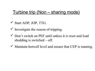 Turbine trip (Non – sharing mode)
 Start AOP, JOP, TTG.
 Investigate the reason of tripping.
 Don’t switch on PEF until unless it is reset and load
shedding is switched – off.
 Maintain hotwell level and ensure that CEP is running.
 