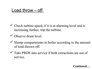 Load throw – off
 Check turbine speed, if it is at alarming level and is
increasing further, trip the turbine.
 Observe drum level.
 Slump compartments in boiler according to the amount
of load thrown off.
 Take PRDS into service if both extractions are out of
service.
Continued…
 