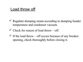 Load throw off
 Regulate dumping steam according to dumping header
temperature and condenser vacuum.
 Check for reason of load throw – off.
 If the load throw – off occurs because of any breaker
opening, check thoroughly before closing it.
 