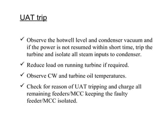 UAT trip
 Observe the hotwell level and condenser vacuum and
if the power is not resumed within short time, trip the
turbine and isolate all steam inputs to condenser.
 Reduce load on running turbine if required.
 Observe CW and turbine oil temperatures.
 Check for reason of UAT tripping and charge all
remaining feeders/MCC keeping the faulty
feeder/MCC isolated.
 