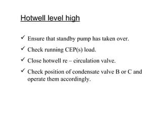 Hotwell level high
 Ensure that standby pump has taken over.
 Check running CEP(s) load.
 Close hotwell re – circulation valve.
 Check position of condensate valve B or C and
operate them accordingly.
 