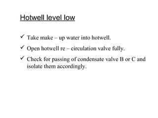 Hotwell level low
 Take make – up water into hotwell.
 Open hotwell re – circulation valve fully.
 Check for passing of condensate valve B or C and
isolate them accordingly.
 