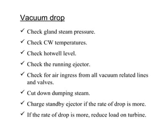 Vacuum drop
 Check gland steam pressure.
 Check CW temperatures.
 Check hotwell level.
 Check the running ejector.
 Check for air ingress from all vacuum related lines
and valves.
 Cut down dumping steam.
 Charge standby ejector if the rate of drop is more.
 If the rate of drop is more, reduce load on turbine.
 