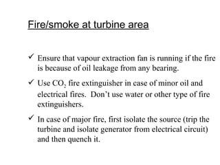 Fire/smoke at turbine area
 Ensure that vapour extraction fan is running if the fire
is because of oil leakage from any bearing.
 Use CO2 fire extinguisher in case of minor oil and
electrical fires. Don’t use water or other type of fire
extinguishers.
 In case of major fire, first isolate the source (trip the
turbine and isolate generator from electrical circuit)
and then quench it.
 