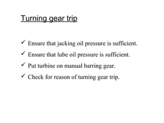 Turning gear trip
 Ensure that jacking oil pressure is sufficient.
 Ensure that lube oil pressure is sufficient.
 Put turbine on manual barring gear.
 Check for reason of turning gear trip.
 