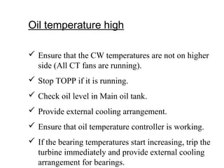 Oil temperature high
 Ensure that the CW temperatures are not on higher
side (All CT fans are running).
 Stop TOPP if it is running.
 Check oil level in Main oil tank.
 Provide external cooling arrangement.
 Ensure that oil temperature controller is working.
 If the bearing temperatures start increasing, trip the
turbine immediately and provide external cooling
arrangement for bearings.
 