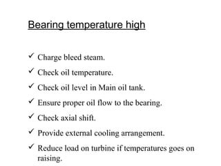 Bearing temperature high
 Charge bleed steam.
 Check oil temperature.
 Check oil level in Main oil tank.
 Ensure proper oil flow to the bearing.
 Check axial shift.
 Provide external cooling arrangement.
 Reduce load on turbine if temperatures goes on
raising.
 