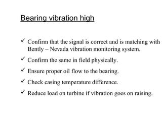 Bearing vibration high
 Confirm that the signal is correct and is matching with
Bently – Nevada vibration monitoring system.
 Confirm the same in field physically.
 Ensure proper oil flow to the bearing.
 Check casing temperature difference.
 Reduce load on turbine if vibration goes on raising.
 