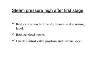 Steam pressure high after first stage
 Reduce load on turbine if pressure is at alarming
level.
 Reduce bleed steam.
 Check control valve position and turbine speed.
 