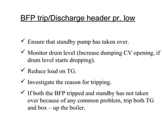 BFP trip/Discharge header pr. low
 Ensure that standby pump has taken over.
 Monitor drum level (Increase dumping CV opening, if
drum level starts dropping).
 Reduce load on TG.
 Investigate the reason for tripping.
 If both the BFP tripped and standby has not taken
over because of any common problem, trip both TG
and box – up the boiler.
 