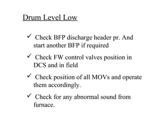 Drum Level Low
 Check BFP discharge header pr. And
start another BFP if required
 Check FW control valves position in
DCS and in field
 Check position of all MOVs and operate
them accordingly.
 Check for any abnormal sound from
furnace.
 