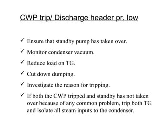 CWP trip/ Discharge header pr. low
 Ensure that standby pump has taken over.
 Monitor condenser vacuum.
 Reduce load on TG.
 Cut down dumping.
 Investigate the reason for tripping.
 If both the CWP tripped and standby has not taken
over because of any common problem, trip both TG
and isolate all steam inputs to the condenser.
 