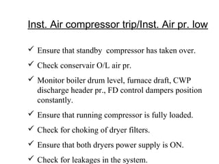 Inst. Air compressor trip/Inst. Air pr. low
 Ensure that standby compressor has taken over.
 Check conservair O/L air pr.
 Monitor boiler drum level, furnace draft, CWP
discharge header pr., FD control dampers position
constantly.
 Ensure that running compressor is fully loaded.
 Check for choking of dryer filters.
 Ensure that both dryers power supply is ON.
 Check for leakages in the system.
 