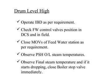 Drum Level High
 Operate IBD as per requirement.
 Check FW control valves position in
DCS and in field.
 Close MOVs of Feed Water station as
per requirement.
 Observe PSH O/L steam temperatures.
 Observe Final steam temperature and if it
starts dropping, close Boiler stop valve
immediately.
 