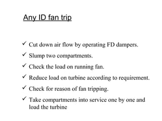 Any ID fan trip
 Cut down air flow by operating FD dampers.
 Slump two compartments.
 Check the load on running fan.
 Reduce load on turbine according to requirement.
 Check for reason of fan tripping.
 Take compartments into service one by one and
load the turbine
 