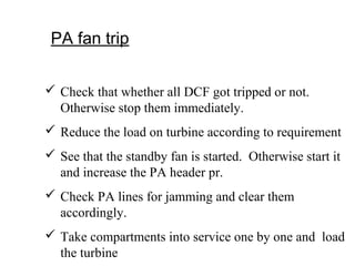 PA fan trip
 Check that whether all DCF got tripped or not.
Otherwise stop them immediately.
 Reduce the load on turbine according to requirement
 See that the standby fan is started. Otherwise start it
and increase the PA header pr.
 Check PA lines for jamming and clear them
accordingly.
 Take compartments into service one by one and load
the turbine
 