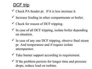 DCF trip
 Check PA header pr. If it is less increase it.
 Increase feeding in other compartments or boiler.
 Check for reason of DCF tripping.
 In case of all DCF tripping, isolate boiler depending
on situation.
 In case of any one DCF tripping, observe final steam
pr. And temperature and if require isolate
attemparator.
 Take burner support according to requirement.
 If the problem persists for longer time and pressure
drops, reduce load on turbine.
 