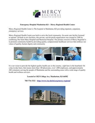 Emergency Hospital Manhattan KS – Mercy Regional Health Center

Mercy Regional Health Center is The hospital in Manhattan, KS providing inpatient, outpatient,
emergency services.

Mercy Regional Health Center was built to serve the local community. An acute care facility licensed
to operate 150 beds in two facilities, this private, not-for-profit organization was created in 1996 by
combining The Saint Mary Hospital and Memorial Hospital. The primary mission of Mercy Regional is
to promote community health by providing quality, compassionate healthcare services that embrace our
values of quality, human dignity and community.




It is our vision to provide the highest quality health care in the country...right here in the heartland. On
a day-to-day basis, that means more than 140 physicians, over 1,000 employees, and approximately
200 volunteers serving the people of Manhattan and the surrounding areas with a wide range of quality
health and wellness services.

                         Located at 1823 College Ave, Manhattan, KS 66502

                      785-776-3322 – http://www.via-christi.org/mercy-regional
 