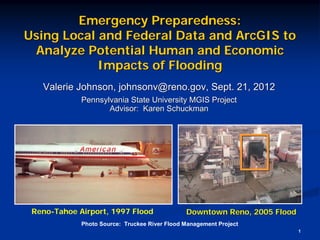 Emergency Preparedness:
Using Local and Federal Data and ArcGIS to
 Analyze Potential Human and Economic
            Impacts of Flooding
   Valerie Johnson, johnsonv@reno.gov, Sept. 21, 2012
             Pennsylvania State University MGIS Project
                    Advisor: Karen Schuckman




 Reno-Tahoe Airport, 1997 Flood                Downtown Reno, 2005 Flood
             Photo Source: Truckee River Flood Management Project
                                                                           1
 